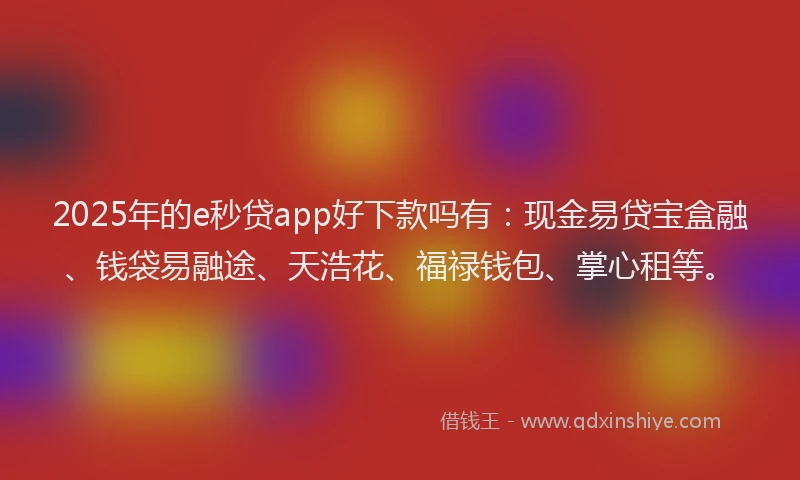2025年的e秒贷app好下款吗有：现金易贷宝盒融、钱袋易融途、天浩花、福禄钱包、掌心租等。