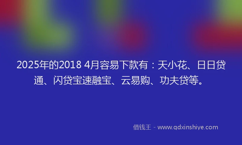 2025年的2018 4月容易下款有：天小花、日日贷通、闪贷宝速融宝、云易购、功夫贷等。