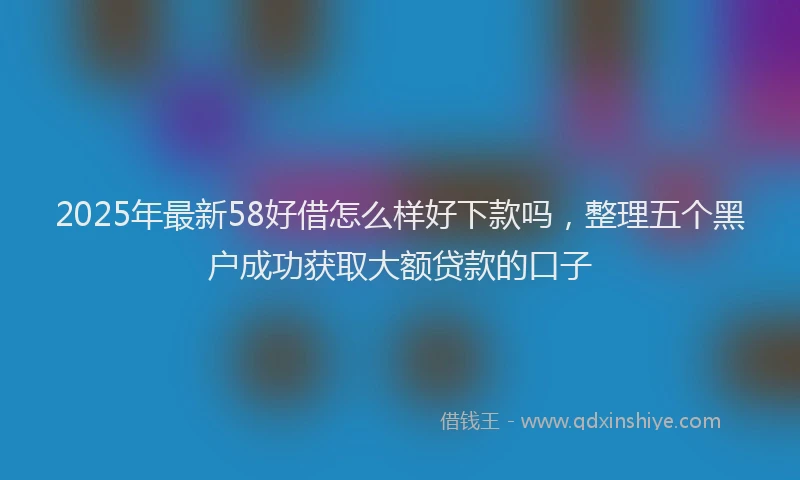 2025年最新58好借怎么样好下款吗，整理五个黑户成功获取大额贷款的口子