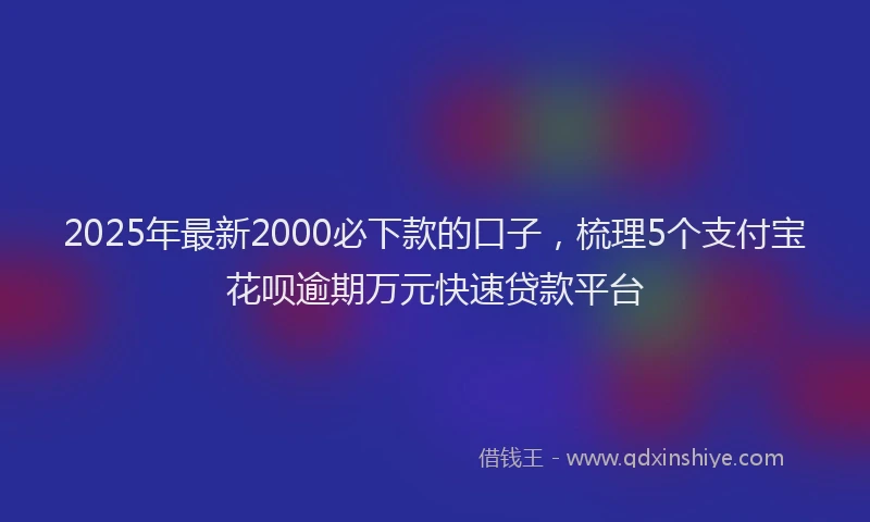 2025年最新2000必下款的口子，梳理5个支付宝花呗逾期万元快速贷款平台