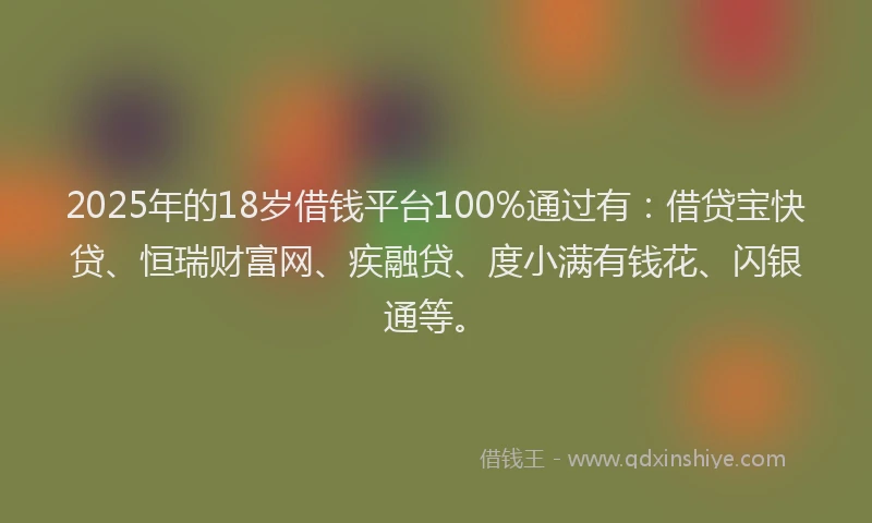 2025年的18岁借钱平台100%通过有：借贷宝快贷、恒瑞财富网、疾融贷、度小满有钱花、闪银通等。