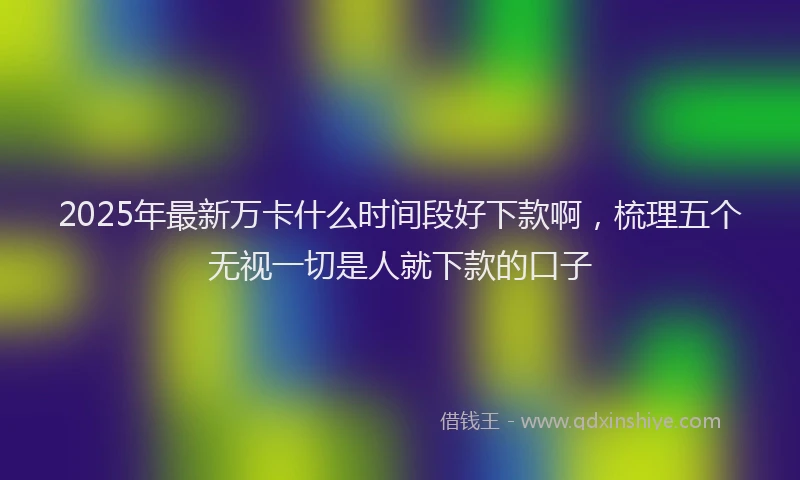 2025年最新万卡什么时间段好下款啊，梳理五个无视一切是人就下款的口子