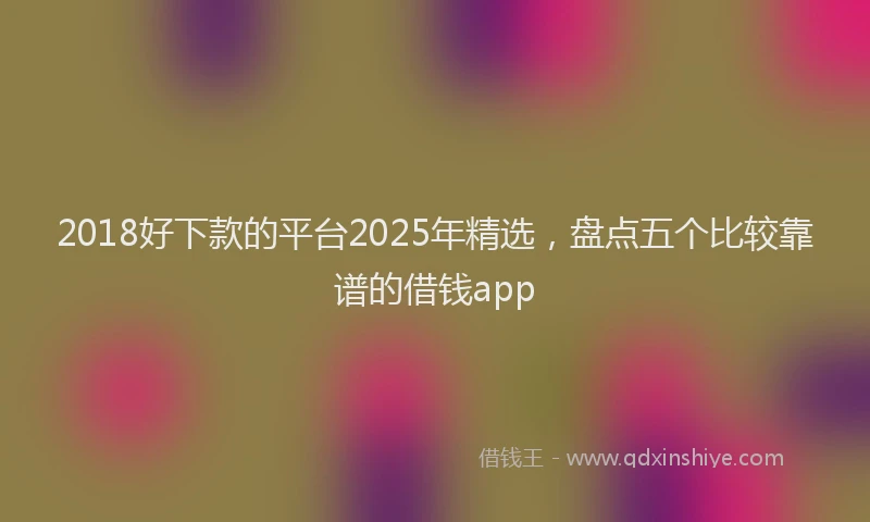 2018好下款的平台2025年精选，盘点五个比较靠谱的借钱app