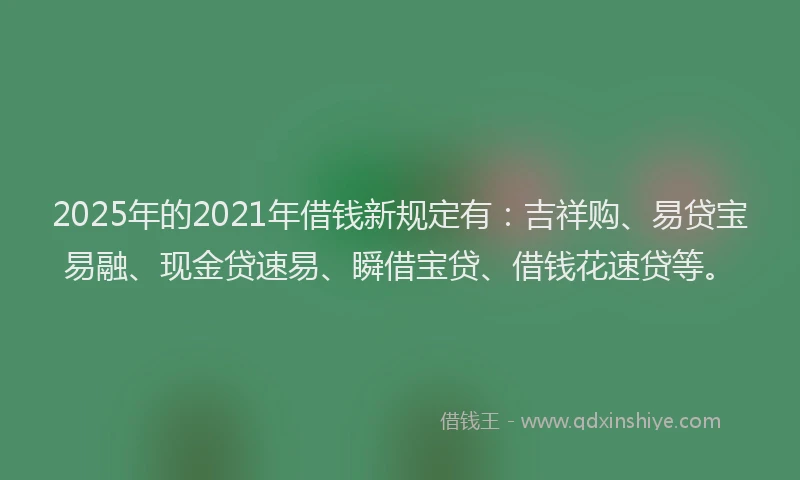 2025年的2021年借钱新规定有：吉祥购、易贷宝易融、现金贷速易、瞬借宝贷、借钱花速贷等。