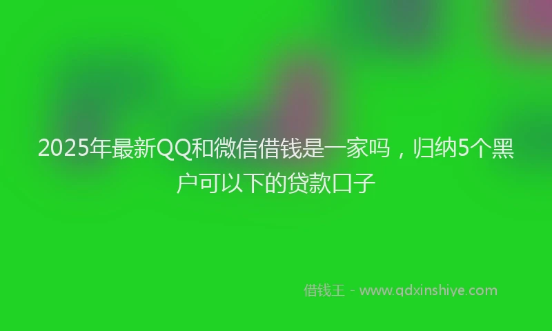 2025年最新QQ和微信借钱是一家吗，归纳5个黑户可以下的贷款口子