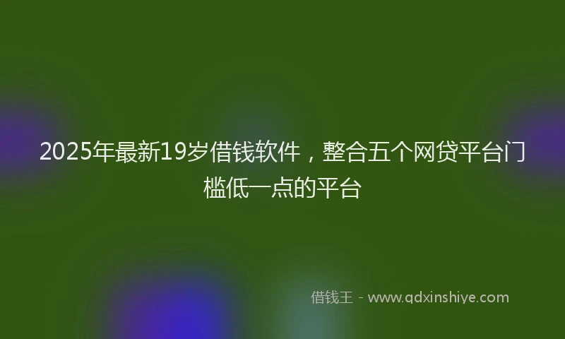 2025年最新19岁借钱软件，整合五个网贷平台门槛低一点的平台