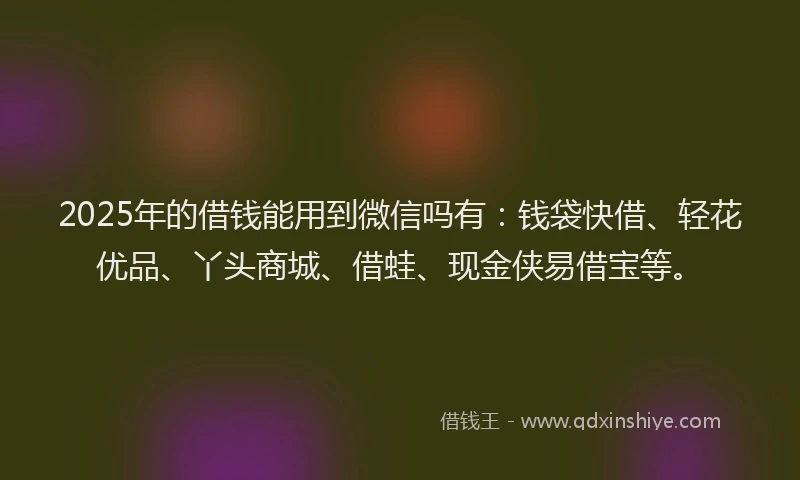 2025年的借钱能用到微信吗有：钱袋快借、轻花优品、丫头商城、借蛙、现金侠易借宝等。