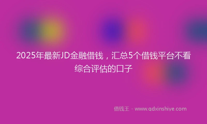 2025年最新JD金融借钱，汇总5个借钱平台不看综合评估的口子