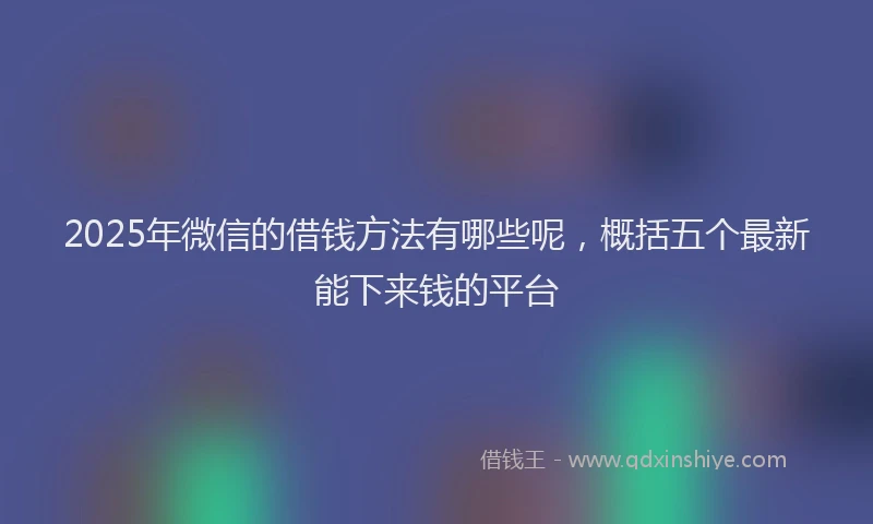 2025年微信的借钱方法有哪些呢，概括五个最新能下来钱的平台