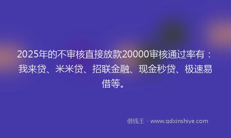 2025年的不审核直接放款20000审核通过率有：我来贷、米米贷、招联金融、现金秒贷、极速易借等。