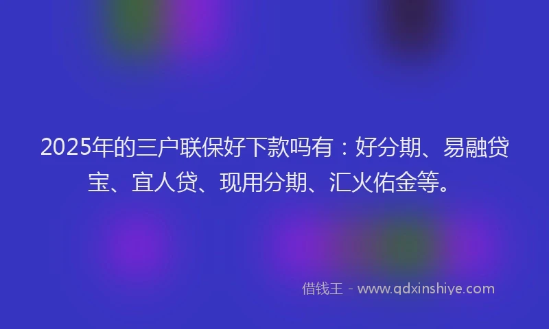 2025年的三户联保好下款吗有：好分期、易融贷宝、宜人贷、现用分期、汇火佑金等。