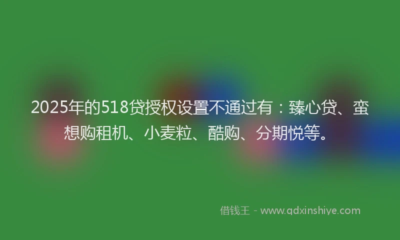 2025年的518贷授权设置不通过有：臻心贷、蛮想购租机、小麦粒、酷购、分期悦等。