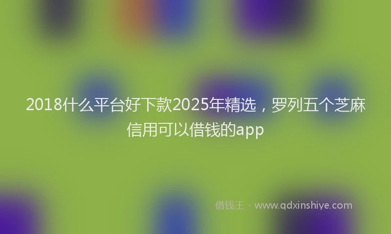 2018什么平台好下款2025年精选，罗列五个芝麻信用可以借钱的app