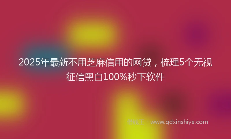 2025年最新不用芝麻信用的网贷，梳理5个无视征信黑白100%秒下软件