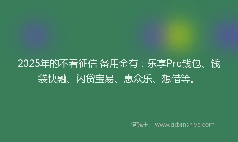 2025年的不看征信 备用金有：乐享Pro钱包、钱袋快融、闪贷宝易、惠众乐、想借等。