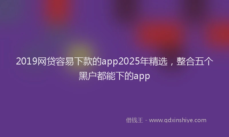 2019网贷容易下款的app2025年精选，整合五个黑户都能下的app