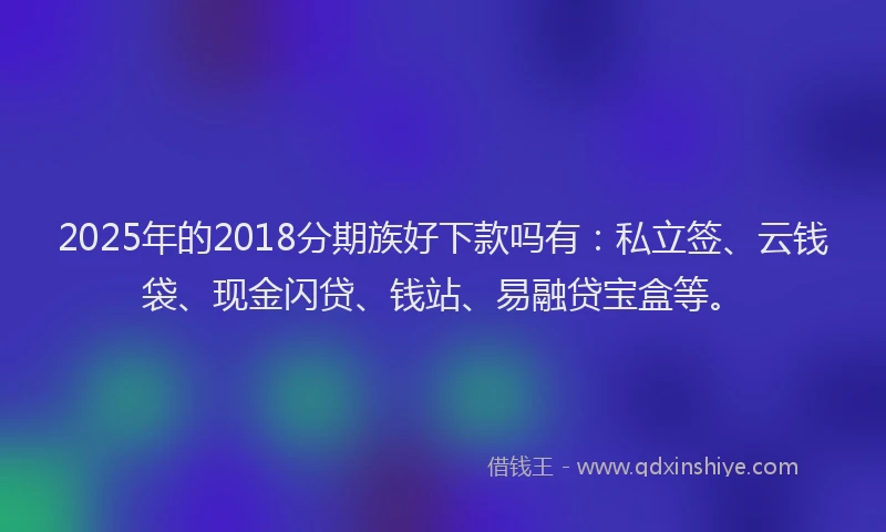 2025年的2018分期族好下款吗有：私立签、云钱袋、现金闪贷、钱站、易融贷宝盒等。