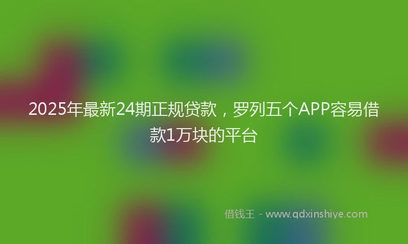 2025年最新24期正规贷款，罗列五个APP容易借款1万块的平台