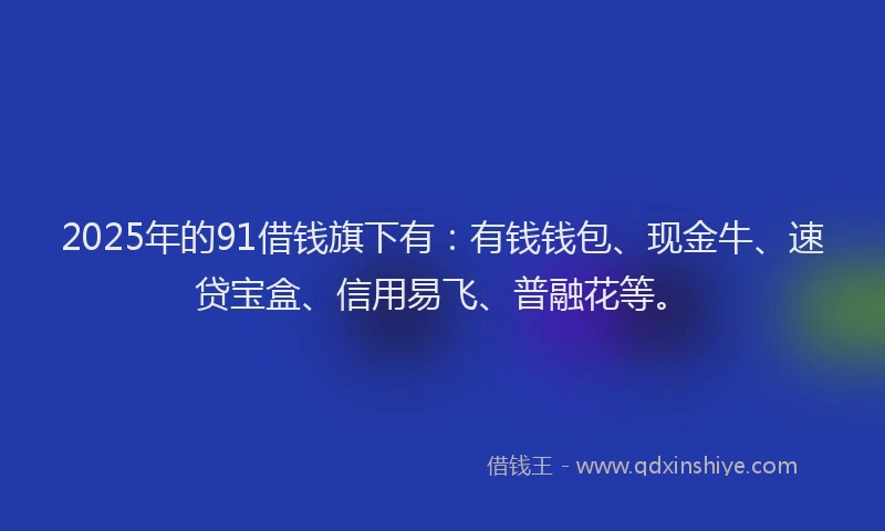 2025年的91借钱旗下有：有钱钱包、现金牛、速贷宝盒、信用易飞、普融花等。