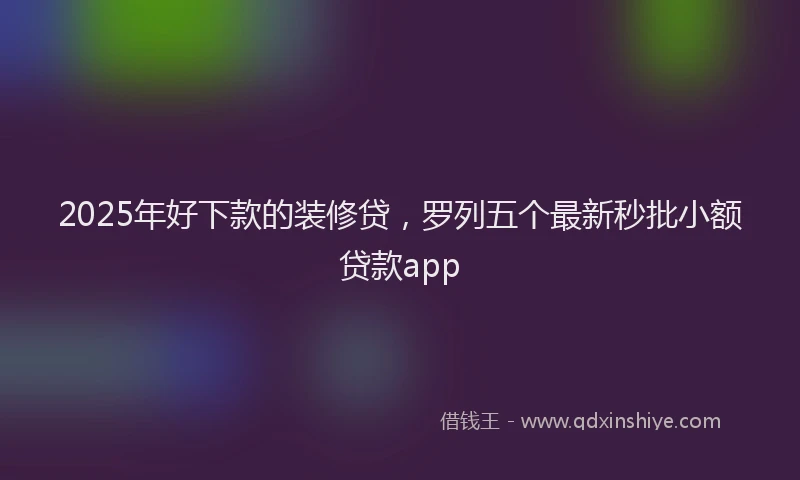 2025年好下款的装修贷，罗列五个最新秒批小额贷款app