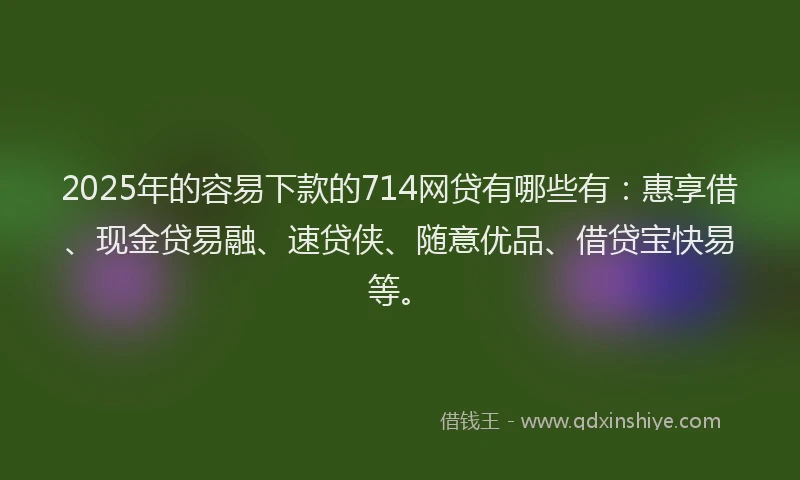 2025年的容易下款的714网贷有哪些有：惠享借、现金贷易融、速贷侠、随意优品、借贷宝快易等。