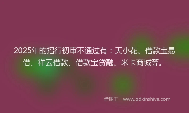 2025年的招行初审不通过有：天小花、借款宝易借、祥云借款、借款宝贷融、米卡商城等。