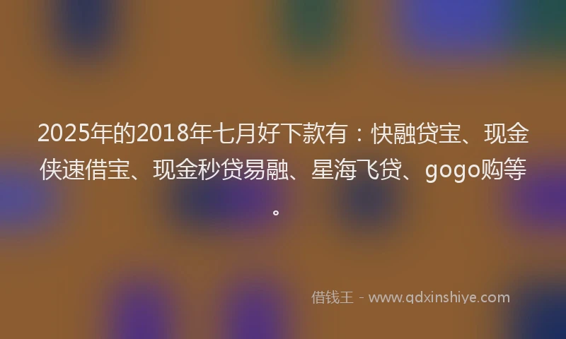 2025年的2018年七月好下款有：快融贷宝、现金侠速借宝、现金秒贷易融、星海飞贷、gogo购等。