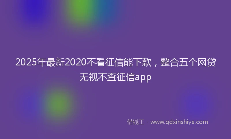 2025年最新2020不看征信能下款，整合五个网贷无视不查征信app