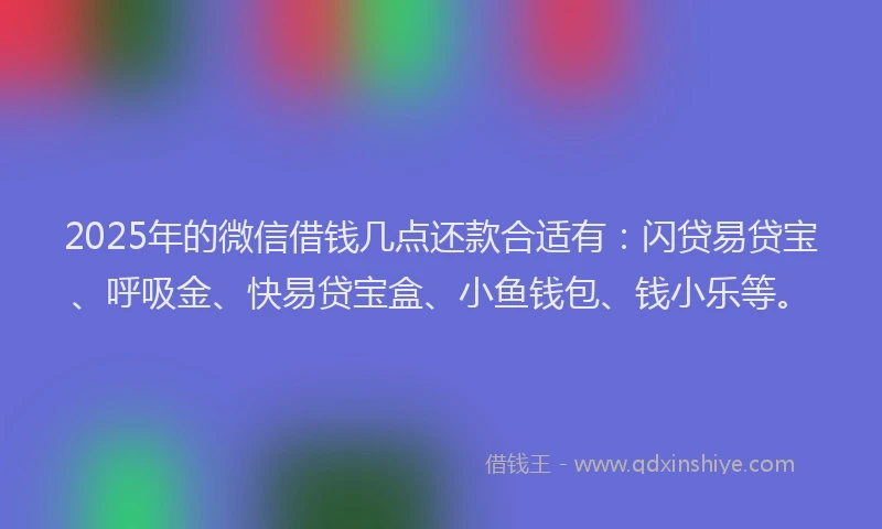 2025年的微信借钱几点还款合适有：闪贷易贷宝、呼吸金、快易贷宝盒、小鱼钱包、钱小乐等。