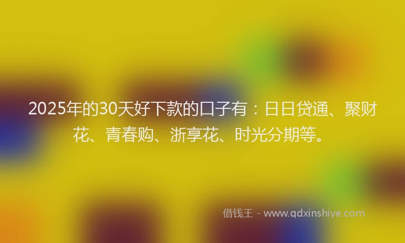 2025年的30天好下款的口子有：日日贷通、聚财花、青春购、浙享花、时光分期等。