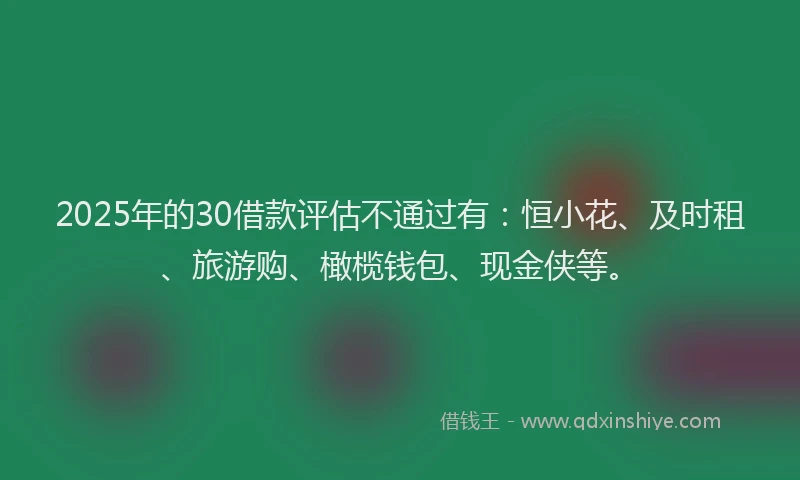 2025年的30借款评估不通过有：恒小花、及时租、旅游购、橄榄钱包、现金侠等。