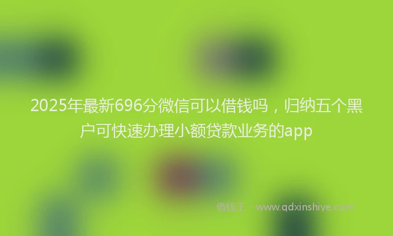 2025年最新696分微信可以借钱吗，归纳五个黑户可快速办理小额贷款业务的app