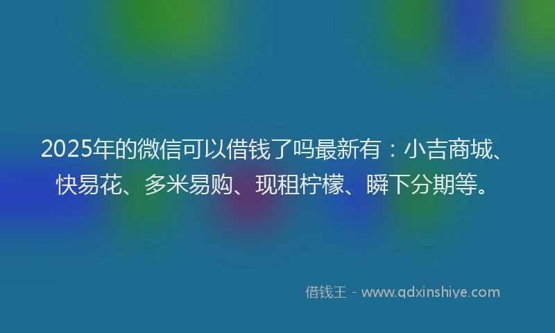 2025年的微信可以借钱了吗最新有：小吉商城、快易花、多米易购、现租柠檬、瞬下分期等。