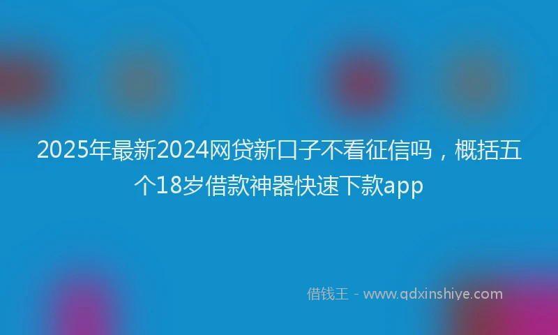 2025年最新2024网贷新口子不看征信吗，概括五个18岁借款神器快速下款app