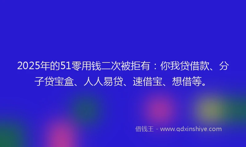 2025年的51零用钱二次被拒有：你我贷借款、分子贷宝盒、人人易贷、速借宝、想借等。