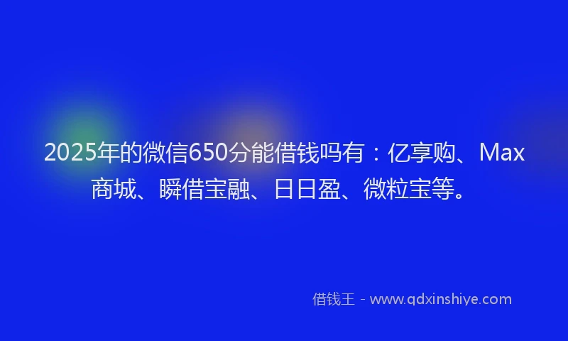 2025年的微信650分能借钱吗有：亿享购、Max商城、瞬借宝融、日日盈、微粒宝等。