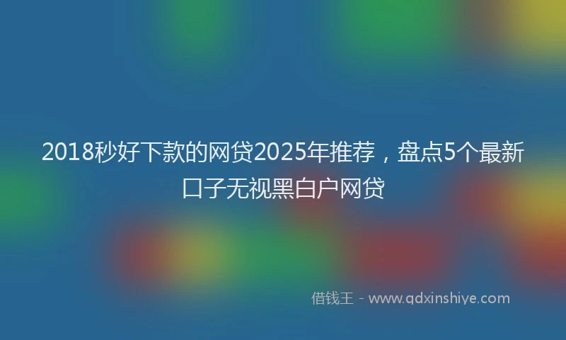 2018秒好下款的网贷2025年推荐，盘点5个最新口子无视黑白户网贷