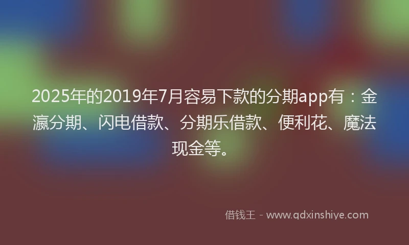 2025年的2019年7月容易下款的分期app有：金瀛分期、闪电借款、分期乐借款、便利花、魔法现金等。