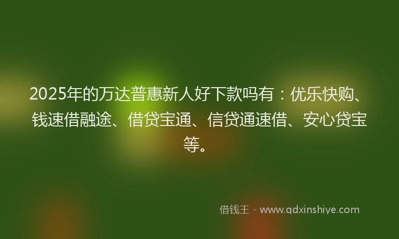 2025年的万达普惠新人好下款吗有：优乐快购、钱速借融途、借贷宝通、信贷通速借、安心贷宝等。