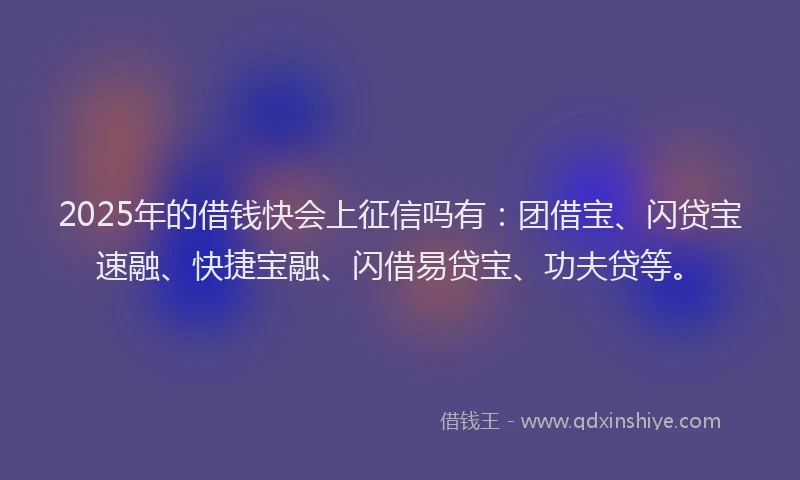 2025年的借钱快会上征信吗有：团借宝、闪贷宝速融、快捷宝融、闪借易贷宝、功夫贷等。