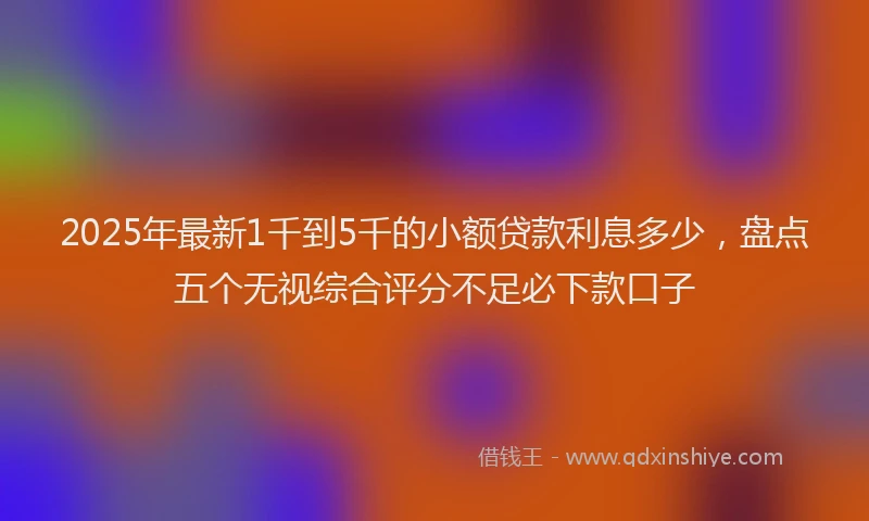 2025年最新1千到5千的小额贷款利息多少，盘点五个无视综合评分不足必下款口子