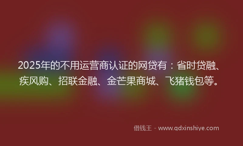2025年的不用运营商认证的网贷有：省时贷融、疾风购、招联金融、金芒果商城、飞猪钱包等。