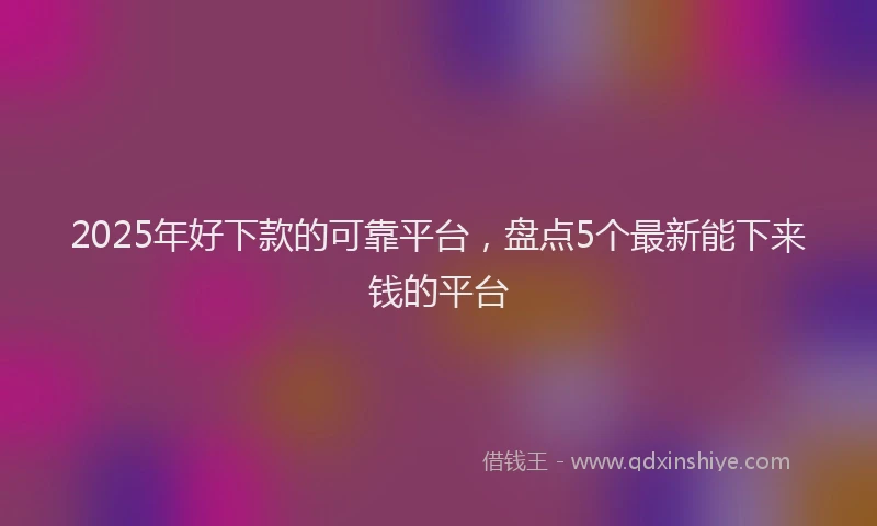 2025年好下款的可靠平台，盘点5个最新能下来钱的平台