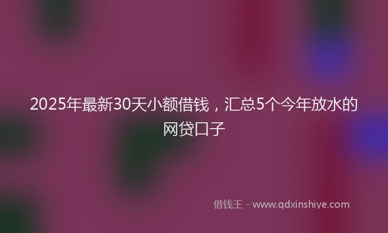 2025年最新30天小额借钱，汇总5个今年放水的网贷口子