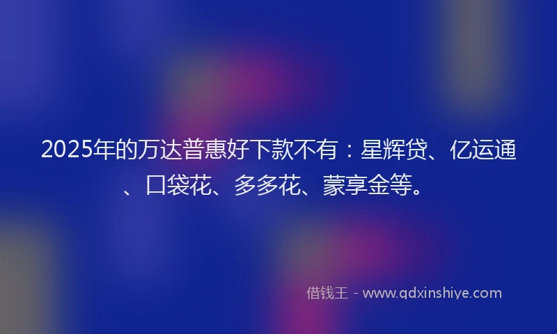 2025年的万达普惠好下款不有：星辉贷、亿运通、口袋花、多多花、蒙享金等。