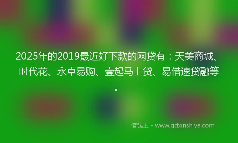 2025年的2019最近好下款的网贷有：天美商城、时代花、永卓易购、壹起马上贷、易借速贷融等。