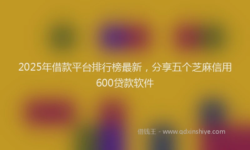 2025年借款平台排行榜最新，分享五个芝麻信用600贷款软件