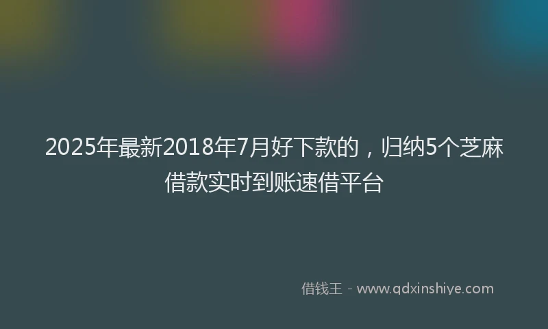 2025年最新2018年7月好下款的，归纳5个芝麻借款实时到账速借平台