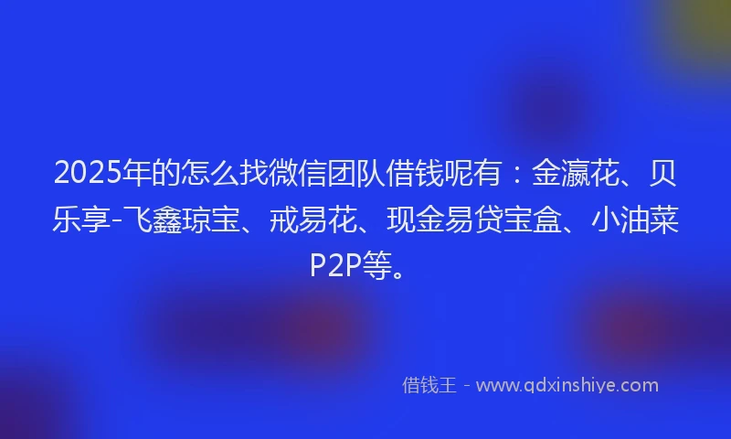 2025年的怎么找微信团队借钱呢有：金瀛花、贝乐享-飞鑫琼宝、戒易花、现金易贷宝盒、小油菜P2P等。