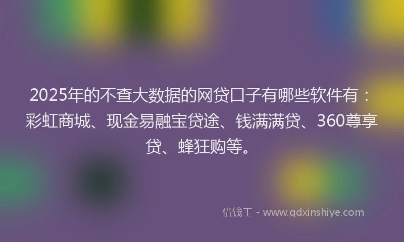 2025年的不查大数据的网贷口子有哪些软件有：彩虹商城、现金易融宝贷途、钱满满贷、360尊享贷、蜂狂购等。